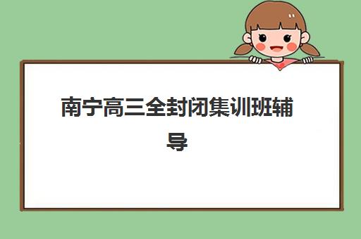 南宁高三全封闭集训班辅导培训机构有哪些？2025年最新排名解析、择校指南与报名流程全攻略