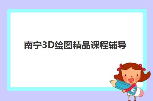 南宁3D绘图精品课程辅导班有哪些学校招生？学费与课程全面解析