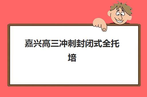 嘉兴高三冲刺封闭式全托培训五大机构用户推荐榜如何选择？2023年最新榜单解析、择校技巧与成功案例全攻略