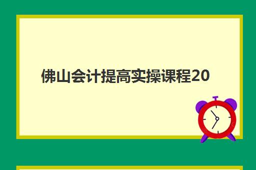 佛山会计提高实操课程2025报名时间表如何安排？最新课程排期、机构选择与备考全攻略