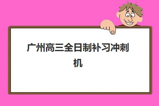 广州高三全日制补习冲刺机构辅导培训机构有哪些地方？2025年最新校区分布与择校指南