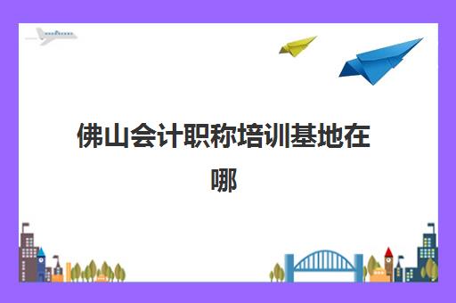 佛山会计职称培训基地在哪个位置？2025年各大机构校区地址一览与选择指南