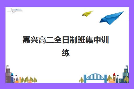 嘉兴高二全日制班集中训练营有哪些机构？2025年主流机构全解析与择校攻略