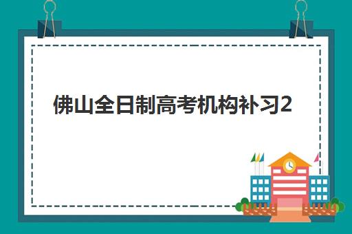 佛山全日制高考机构补习2025年时间公布，何时开始报名？最新时间节点与择校指南全解析