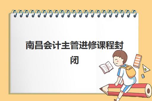 南昌会计主管进修课程封闭学校有哪些学校？2025年顶尖封闭式培训学校TOP10排名与选择全攻略