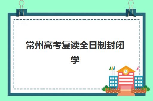 常州高考复读全日制封闭学校五大机构用户反馈分析，2025年最新口碑与择校指南