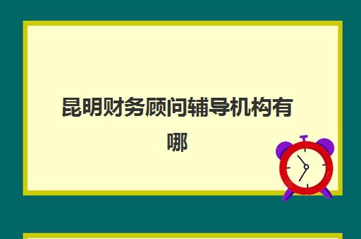 昆明财务顾问辅导机构有哪些学校？2025年最新排名、择校指南与避坑全攻略