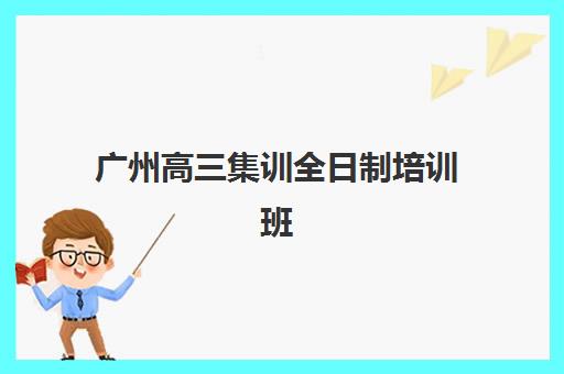 广州高三集训全日制培训班排名机构有哪些？2025年十大权威机构全面评测与科学择校全指南