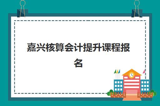 嘉兴核算会计提升课程报名2025报名时间表如何查询？最新时间安排与报名流程全指南