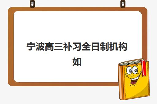 宁波高三补习全日制机构如何选？2025年成功率、收费与师资全面评估指南