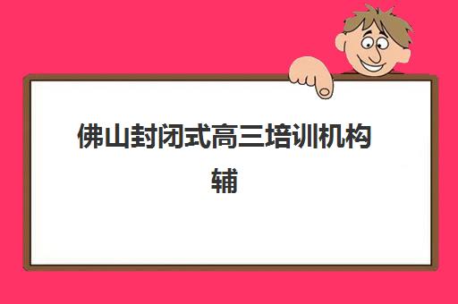 佛山封闭式高三培训机构辅导班有哪些地方招生？2025年权威校区分布与择校全攻略