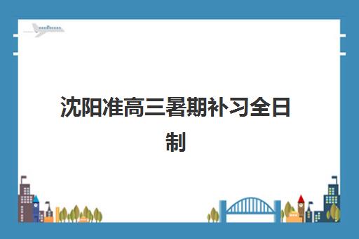 沈阳准高三暑期补习全日制报名时间2025年全面规划：最新时间节点、报名流程与机构选择全攻略