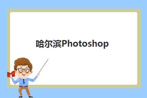 哈尔滨Photoshop软件培训怎么选？2025年精品课程机构综合评测与择校指南