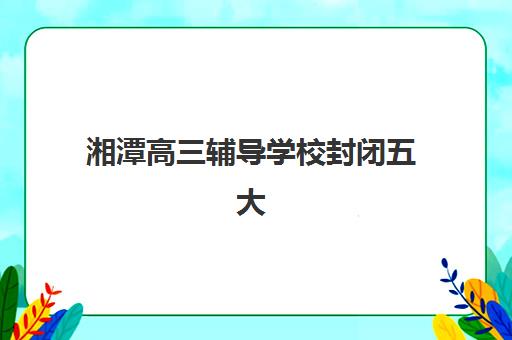 湘潭高三辅导学校封闭五大机构如何选？2025年技术白皮书详解与择校指南