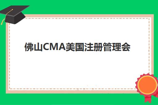 佛山CMA美国注册管理会计师课程辅导机构有哪些学校？2025年最新机构清单、择校指南与成功备考全攻略