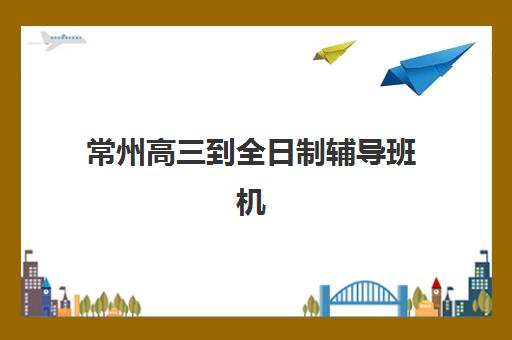 常州高三到全日制辅导班机构发展指数TOP5如何评估？2025年最新发展指数解析、择校指南与避坑全攻略