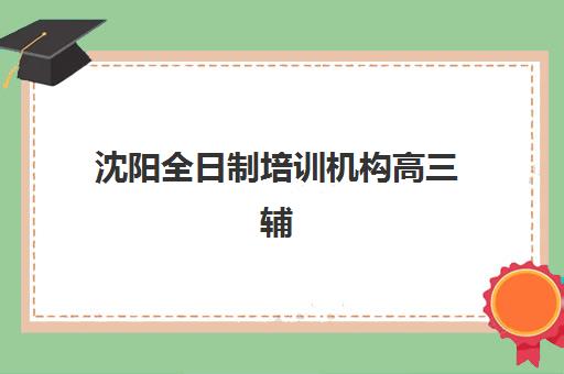 沈阳全日制培训机构高三辅导机构有哪些学校？2025年最新机构对比与择校指南