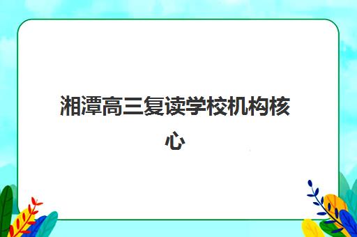 湘潭高三复读学校机构核心竞争力如何评估？2025年五大关键维度深度对比与科学择校全攻略