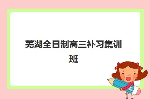 芜湖全日制高三补习集训班集中训练营怎么样啊？2025年真实学员体验、机构选择指南与提分效果解析