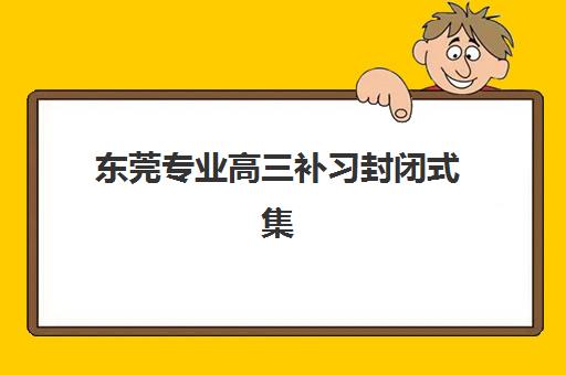 东莞专业高三补习封闭式集训营有哪些机构？2025年最新权威名单、择校标准、费用对比与成功案例全解析