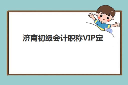济南初级会计职称VIP定制课程2025年报名情况如何？最新数据与选课指南全解析