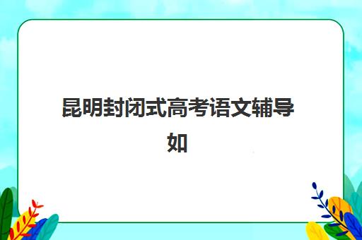 昆明封闭式高考语文辅导如何选？2025年主要集训营地址电话与课程特色全览