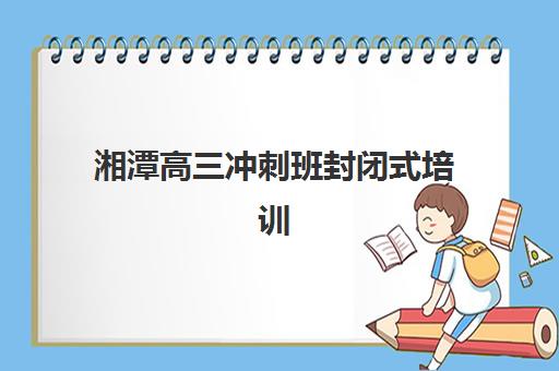 湘潭高三冲刺班封闭式培训集训营排名榜单公布？2025年最新前十强与择校指南全解析