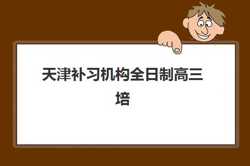 天津补习机构全日制高三培训班哪个好一点？2025年十大权威排名、收费标准详细对比与科学择校全指南