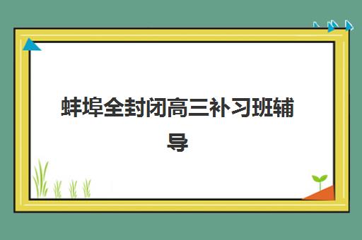 蚌埠全封闭高三补习班辅导机构排名榜前十名如何科学评估？2025年最新权威榜单与一站式择校全指南