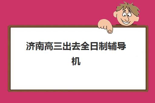 济南高三出去全日制辅导机构排行榜最新如何查询？2025年权威榜单发布与科学择校全指南