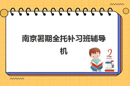 南京暑期全托补习班辅导机构有哪些？2025年主流机构特色对比与择校指南