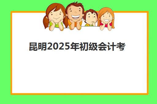 昆明2025年初级会计考试时间确定！备考流程与实操技能提升全攻略