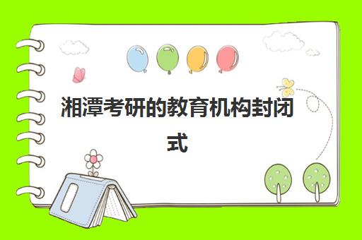 湘潭考研的教育机构封闭式集训营有哪些地方？2025年最新校区分布、机构排名与选址全指南