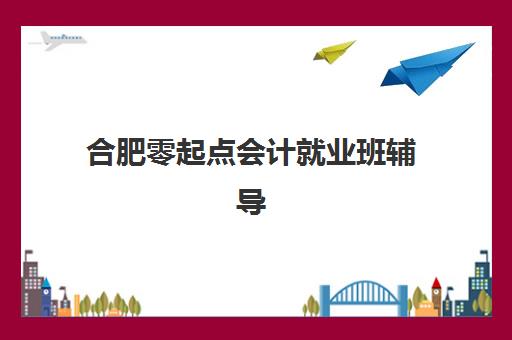 合肥零起点会计就业班辅导机构如何选？2025年最新排行榜与择校指南全解析