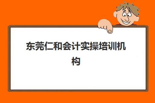 东莞仁和会计实操培训机构哪个比较好一点如何选择？2025年最新排名、各校特色对比与报名指南