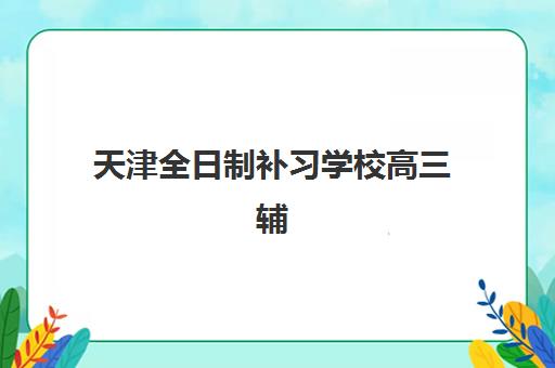 天津全日制补习学校高三辅导培训机构有哪些？2025年最新权威TOP10榜单、科学择校攻略与个性化方案全解析