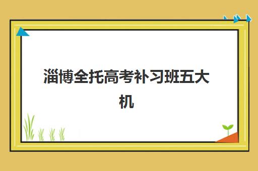 淄博全托高考补习班五大机构竞争力报告如何解读？2023年最新排名、择校指南与成功案例解析