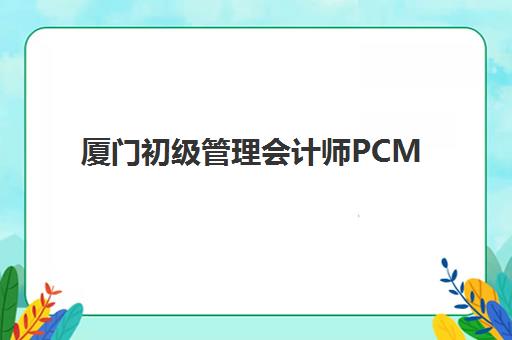 厦门初级管理会计师PCMA网络课程封闭学校有哪些学校？2025年最新TOP5榜单、择校指南与避坑攻略全解析