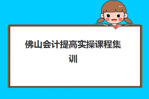 佛山会计提高实操课程集训营哪个比较好网？2025年最新权威排名深度解析、师资课程全面对比与科学择校全攻略
