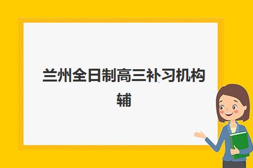 兰州全日制高三补习机构辅导培训机构有哪些地方？2025年最新校区分布与择校全指南