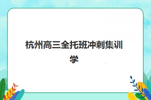 杭州高三全托班冲刺集训学校怎么选？2025年择校指南与大学目标定位策略
