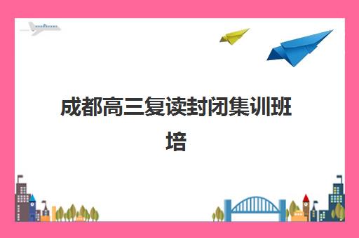 成都高三复读封闭集训班培训班哪个好一点？2025年最新权威排名榜单解析与科学择校全指南