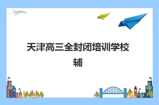 天津高三全封闭培训学校辅导机构排行榜最新如何查询?2025年顶尖机构榜单、择校标准与费用全攻略 天津高三全封闭培训学校辅导机构排行榜最新如何查询?2025年顶尖机构榜单、择校标准与费用全攻略