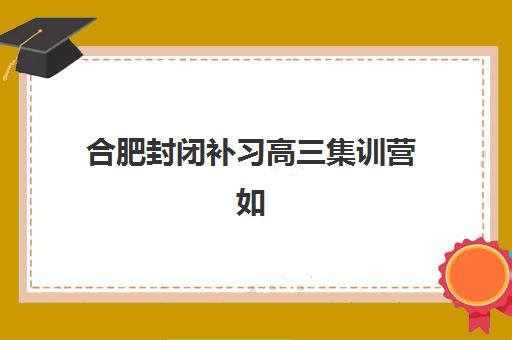 合肥封闭补习高三集训营如何选？2025年最新排名前十、择校指南与提分全攻略