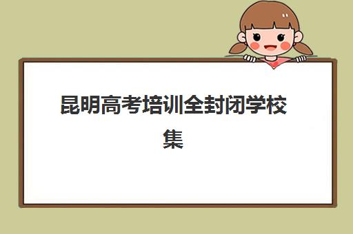 昆明高考培训全封闭学校集训营哪个比较好？2025年最新排名前十、择校指南与避坑全攻略