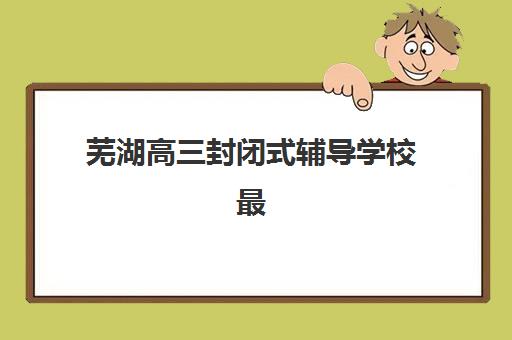 芜湖高三封闭式辅导学校最好辅导学校是哪个？2025年择校指南与口碑对比