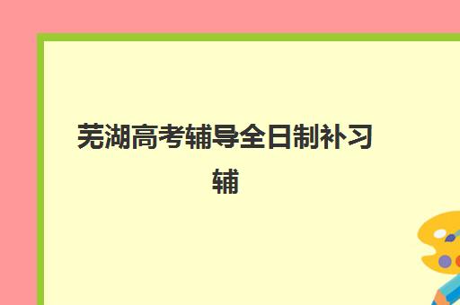 芜湖高考辅导全日制补习辅导培训机构哪家好一点,2025年最新排名与科学选择全攻略 芜湖高考辅导全日制补习辅导培训机构哪家好一点,2025年最新排名与科学选择全攻略
