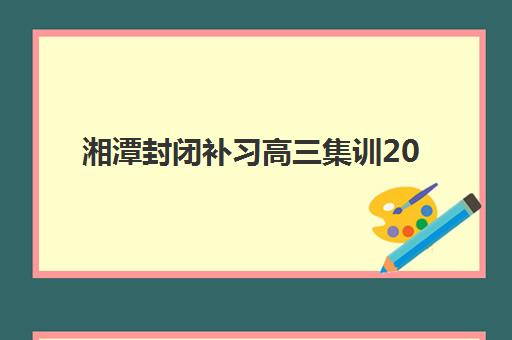 湘潭封闭补习高三集训2025年时间公布,全封闭校区安排与择校指南 湘潭封闭补习高三集训2025年时间公布,全封闭校区安排与择校指南