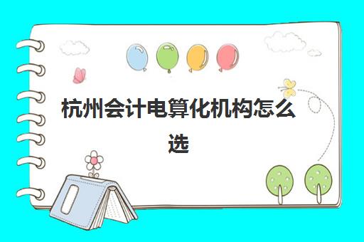 杭州会计电算化机构怎么选?2025年最新排名与实地考察指南 杭州会计电算化机构怎么选?2025年最新排名与实地考察指南