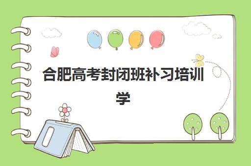 合肥高考封闭班补习培训学校排名一览表最新如何查询？2025年权威数据、择校标准与成功避坑全攻略